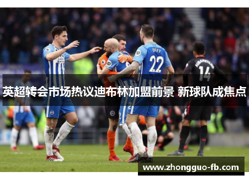 英超转会市场热议迪布林加盟前景 新球队成焦点