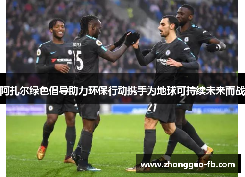 阿扎尔绿色倡导助力环保行动携手为地球可持续未来而战 阿扎尔绿色倡导助力环保行动携手为地球可持续未来而战