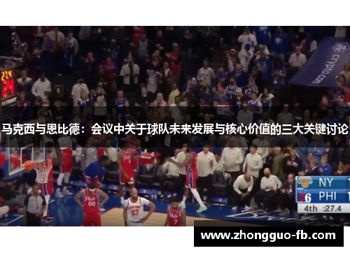 马克西与恩比德:会议中关于球队未来发展与核心价值的三大关键讨论 马克西与恩比德:会议中关于球队未来发展与核心价值的三大关键讨论