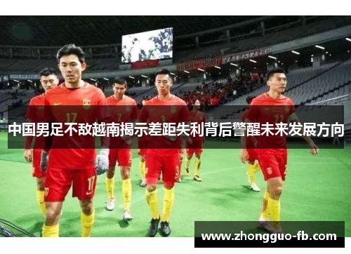 中国男足不敌越南揭示差距失利背后警醒未来发展方向 中国男足不敌越南揭示差距失利背后警醒未来发展方向
