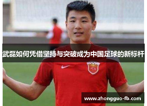 武磊如何凭借坚持与突破成为中国足球的新标杆