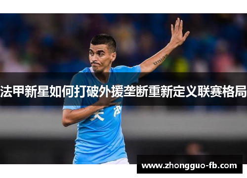 法甲新星如何打破外援垄断重新定义联赛格局