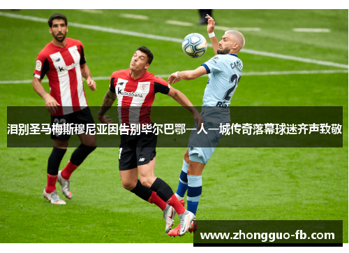 泪别圣马梅斯穆尼亚因告别毕尔巴鄂一人一城传奇落幕球迷齐声致敬