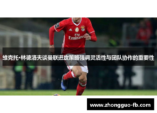 维克托·林德洛夫谈曼联进攻策略强调灵活性与团队协作的重要性