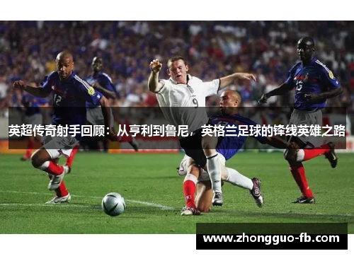 英超传奇射手回顾：从亨利到鲁尼，英格兰足球的锋线英雄之路