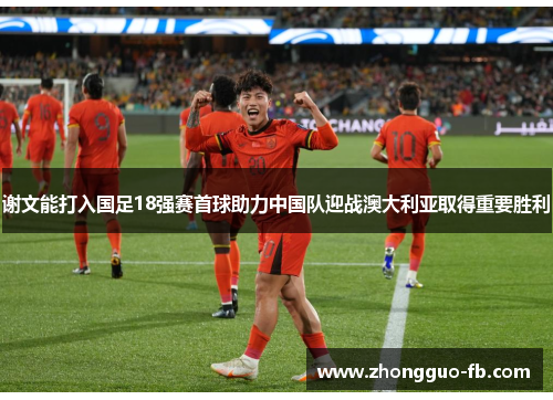 谢文能打入国足18强赛首球助力中国队迎战澳大利亚取得重要胜利