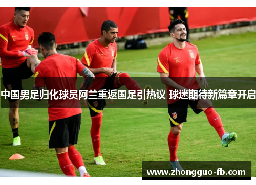 中国男足归化球员阿兰重返国足引热议 球迷期待新篇章开启 中国男足归化球员阿兰重返国足引热议 球迷期待新篇章开启
